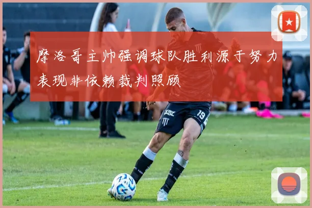 摩洛哥主帅强调球队胜利源于努力表现非依赖裁判照顾