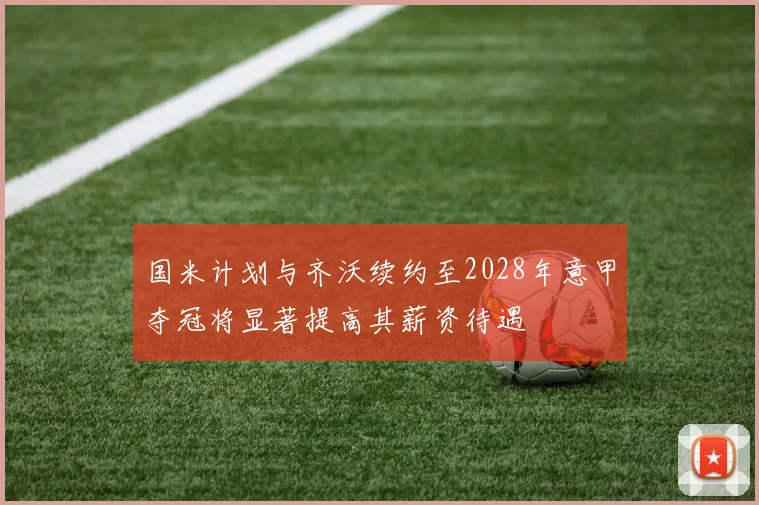 国米计划与齐沃续约至2028年意甲夺冠将显著提高其薪资待遇