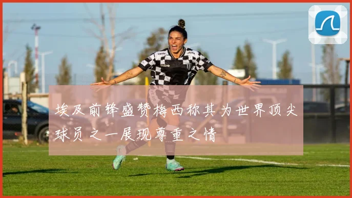 埃及前锋盛赞梅西称其为世界顶尖球员之一展现尊重之情