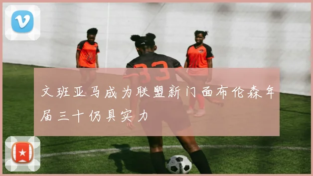 文班亚马成为联盟新门面布伦森年届三十仍具实力