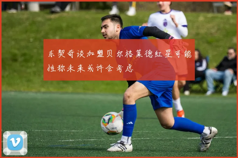 东契奇谈加盟贝尔格莱德红星可能性称未来或许会考虑