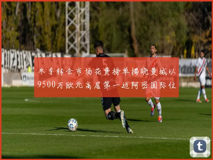 冬季转会市场花费榜单揭晓曼城以9500万欧元高居第一迈阿密国际位列第十一