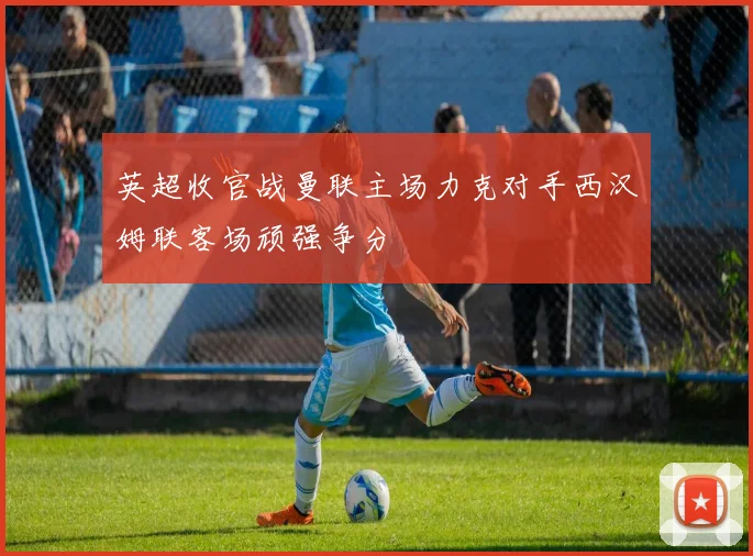 英超收官战曼联主场力克对手西汉姆联客场顽强争分