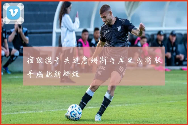 宿敌携手共进詹姆斯与库里或将联手成就新辉煌