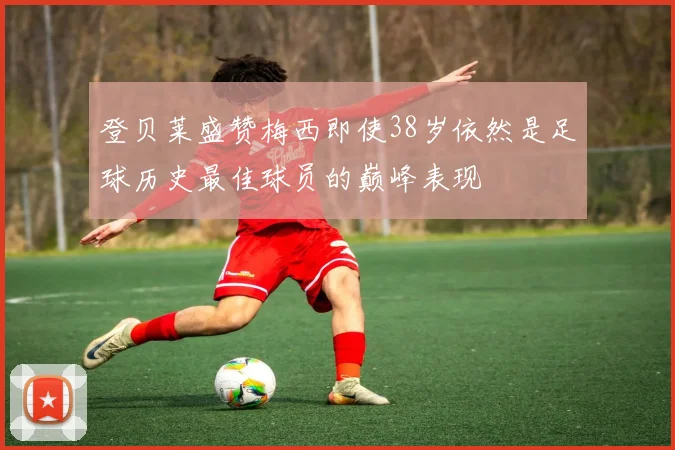 登贝莱盛赞梅西即使38岁依然是足球历史最佳球员的巅峰表现