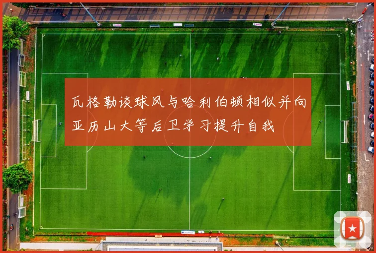 瓦格勒谈球风与哈利伯顿相似并向亚历山大等后卫学习提升自我