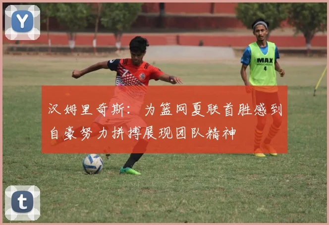 汉姆里奇斯：为篮网夏联首胜感到自豪努力拼搏展现团队精神
