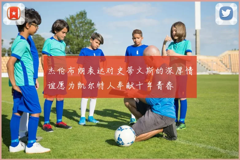 杰伦布朗表达对史蒂文斯的深厚情谊愿为凯尔特人奉献十年青春