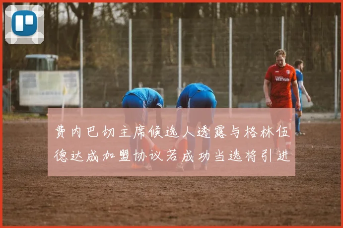 费内巴切主席候选人透露与格林伍德达成加盟协议若成功当选将引进他
