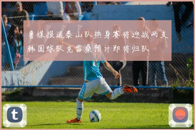 鲁媒报道泰山队热身赛将迎战两支韩国球队克雷桑预计即将归队