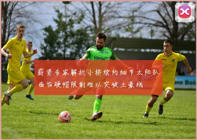 薪资专家解析小桥续约细节太阳队面临硬帽限制难以突破土豪线