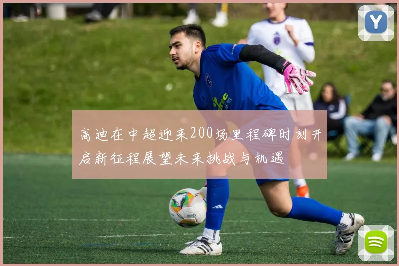 高迪在中超迎来200场里程碑时刻开启新征程展望未来挑战与机遇