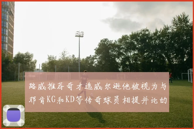 路威推荐奇才选威尔逊他被视为与邓肯KG和KD等传奇球员相提并论的未来之星