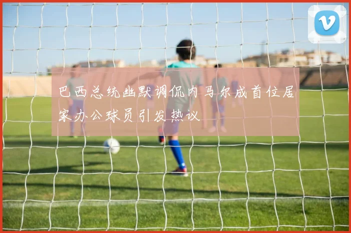 巴西总统幽默调侃内马尔成首位居家办公球员引发热议