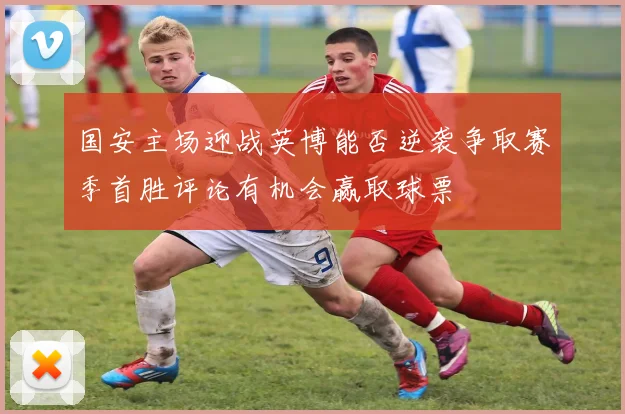 国安主场迎战英博能否逆袭争取赛季首胜评论有机会赢取球票