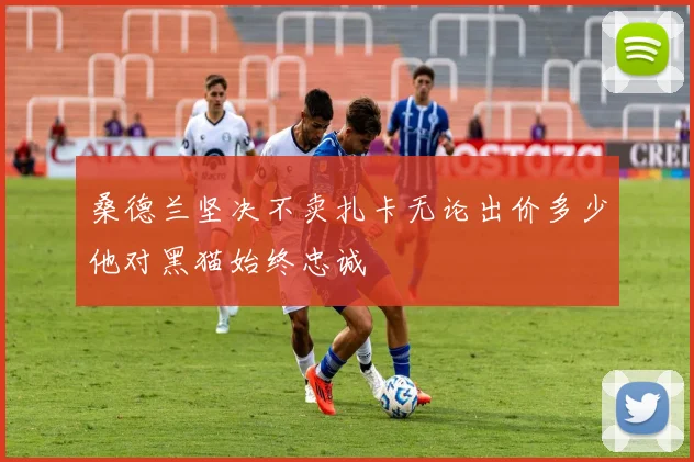桑德兰坚决不卖扎卡无论出价多少他对黑猫始终忠诚