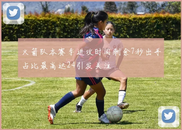 火箭队本赛季进攻时间剩余7秒出手占比最高达24引发关注
