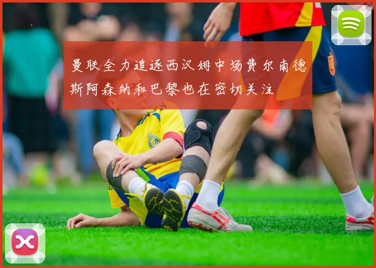 曼联全力追逐西汉姆中场费尔南德斯阿森纳和巴黎也在密切关注